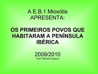 A E.B.1 Miosótis APRESENTA: OS PRIMEIROS POVOS QUE HABITARAM A PENÍNSULA IBÉRICA 2009/2010 Profª Gabriela Campos 