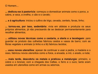 O Homem... ... dedicou-se à pastorícia : começou a domesticar animais como o porco, a cabra, a vaca, a ovelha, o cão e o cavalo; ... e à agricultura : iniciou o cultivo de trigo, cevada, centeio, favas, linho; ... tornou-se, por isso, sedentário : vivia em aldeias e produzia os seus próprios alimentos, já não precisando de se deslocar permanentemente para recolher alimentos; ... utilizou novas técnicas como a cestaria, a olaria e a tecelagem : para guardar os produto das colheitas fabricou cestos e vasos de barro; com as fibras vegetais e animais (o linho e a lã) fabricou tecidos; ... usou novos utensílios : apesar de continuar a usar a pedra, a madeira e o osso, fabricou novos utensílios como a foice, a enxada, a mó, o arado, a roda; ... mais tarde, descobriu os metais e praticou a metalurgia:  primeiro, o cobre e o bronze; com a chegada dos Celtas, o ferro e o ouro; tanto eram usados em utensílios como em armas ou adornos. 