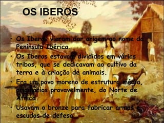 OS IBEROS Os Iberos vieram dar origem ao nome da Península Ibérica.  Os Iberos estavam divididos em várias tribos, que se dedicavam ao cultivo da terra e à criação de animais.  Era um povo moreno de estrutura média, originários provavelmente, do Norte de África Usavam o bronze para fabricar armas e escudos de defesa .    