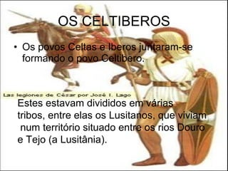 OS CELTIBEROS Os povos Celtas e Iberos juntaram-se formando o povo Celtibero. Estes estavam divididos em várias tribos, entre elas os Lusitanos, que viviam num território situado entre os rios Douro e Tejo (a Lusitânia). 