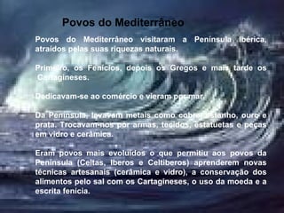 Povos do Mediterrâneo   Povos do Mediterrâneo visitaram a Península Ibérica, atraídos pelas suas riquezas naturais. Primeiro, os Fenícios, depois os Gregos e mais tarde os  Cartagineses. Dedicavam-se ao comércio e vieram por mar.  Da Península, levavam metais como cobre, estanho, ouro e prata. Trocavam-nos por armas, tecidos, estatuetas e peças em vidro e cerâmica. Eram povos mais evoluídos o que permitiu aos povos da Península (Celtas, Iberos e Celtiberos) aprenderem novas técnicas artesanais (cerâmica e vidro), a conservação dos alimentos pelo sal com os Cartagineses, o uso da moeda e a escrita fenícia. 