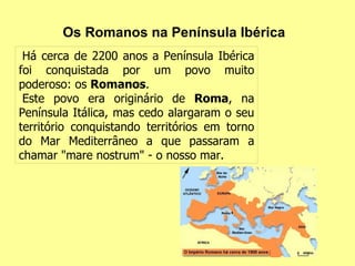 Os Romanos na Península Ibérica Há cerca de 2200 anos a Península Ibérica foi conquistada por um povo muito poderoso: os  Romanos .  Este povo era originário de  Roma , na Península Itálica, mas cedo alargaram o seu território conquistando territórios em torno do Mar Mediterrâneo a que passaram a chamar "mare nostrum" - o nosso mar. 