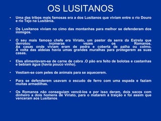 OS LUSITANOS Uma das tribos mais famosas era a dos Lusitanos que viviam entre o rio Douro e rio Tejo na Lusitânia.  Os Lusitanos viviam no cimo das montanhas para melhor se defenderam dos inimigos. O seu mais famoso chefe era Viriato, um pastor da serra da Estrela que derrotou inúmeras vezes os Romanos. As casas onde viviam eram de pedra e coberta de palha ou colmo. À volta das aldeias havia umas grandes muralhas para protegerem as suas casas. Eles alimentavam-se de carne de cabra .O pão era feito de bolotas e castanhas e bebiam água (havia pouco vinho). Vestiam-se com peles de animais para se aquecerem. Para se defenderem usavam o escudo de ferro com uma espada e faziam muitas armadilhas. Os Romanos não conseguiam vencê-los e por isso deram, dois sacos com dinheiro a dois homens de Viriato, para o matarem à traição e foi assim que venceram aos Lusitanos .  