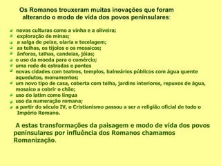   novas culturas como a vinha e a oliveira; exploração de minas; a salga de peixe, olaria e tecelagem; as telhas, os tijolos e os mosaicos; ânforas, talhas, candeias, jóias; o uso da moeda para o comércio; uma rede de estradas e pontes novas cidades com teatros, templos, balneários públicos com água quente aquedutos, monumentos; um novo tipo de casa, coberta com telha, jardins interiores, repuxos de água, mosaico a cobrir o chão; uso do latim como língua uso da numeração romana; a partir do século IV, o Cristianismo passou a ser a religião oficial de todo o Império Romano. A estas transformações da paisagem e modo de vida dos povos peninsulares por influência dos Romanos chamamos Romanização . Os Romanos trouxeram muitas inovações que foram alterando o modo de vida dos povos peninsulares :   