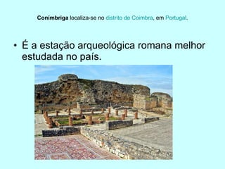 Conímbriga  localiza-se no  distrito de Coimbra , em  Portugal . É a estação arqueológica romana melhor estudada no país.  