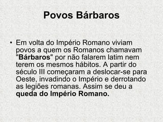 Povos Bárbaros Em volta do Império Romano viviam povos a quem os Romanos chamavam " Bárbaros " por não falarem latim nem terem os mesmos hábitos. A partir do século III começaram a deslocar-se para Oeste, invadindo o Império e derrotando as legiões romanas. Assim se deu a  queda do Império Romano. .  