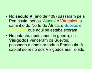 No  século V  (ano de 409) passaram pela Península Ibérica   Alanos  e  Vândalos , a caminho do Norte de África, e  Suevos  e  Visigodos  que aqui se estabeleceram.  No entanto, após anos de guerra, os  Visigodos  venceram os Suevos, passando a dominar toda a Península. A capital do reino dos Visigodos era Toledo. 