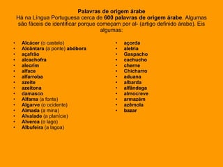 Palavras de origem árabe Há na Língua Portuguesa cerca de  600 palavras de origem árabe . Algumas são fáceis de identificar porque começam por al- (artigo definido árabe). Eis algumas: Alcácer  (o castelo) Alcântara  (a ponte)  abóbora açafrão alcachofra alecrim alface alfarroba azeite azeitona damasco Alfama  (a fonte) Algarve  (o ocidente) Almada  (a mina) Alvalade  (a planície) Alverca  (o lago)  Albufeira  (a lagoa) açorda aletria   Gaspacho cachucho cherne  Chicharro aduana albarda alfândega almocreve armazém azêmola bazar 