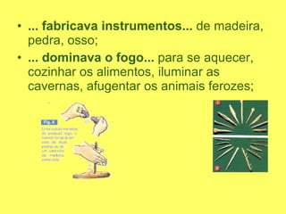 ... fabricava instrumentos...  de madeira, pedra, osso; ... dominava o fogo...  para se aquecer, cozinhar os alimentos, iluminar as cavernas, afugentar os animais ferozes; 