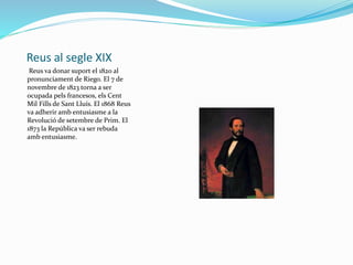 Reus al segle XIX
Reus va donar suport el 1820 al
pronunciament de Riego. El 7 de
novembre de 1823 torna a ser
ocupada pels francesos, els Cent
Mil Fills de Sant Lluís. El 1868 Reus
va adherir amb entusiasme a la
Revolució de setembre de Prim. El
1873 la República va ser rebuda
amb entusiasme.
 
