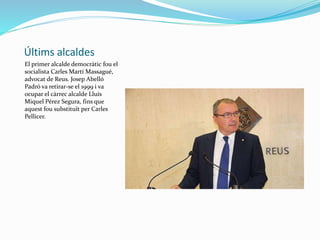 Últims alcaldes
El primer alcalde democràtic fou el
socialista Carles Martí Massagué,
advocat de Reus. Josep Abelló
Padró va retirar-se el 1999 i va
ocupar el càrrec alcalde Lluís
Miquel Pérez Segura, fins que
aquest fou substituït per Carles
Pellicer.
 