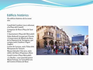Edificis històrics
Els edificis històrics de la ciutat
són:
Castell del Cambrer (avui reformat,
a la Plaça del Castell)
Campanar de Reus (Plaça de Sant
Pere)
L'Ajuntament (Plaça del Mercadal)
Palau Bofarull (ocupat per l'Escola
i Conservatori de Música de Reus,
de la Diputació de Tarragona, que
compta amb l'Auditori Higini
Anglès)
Centre de Lectura, antic Palau dels
Marquesos de Tamarit.
Museu Salvador Vila-seca, antic
edifici del Banc d'Espanya a Reus.
Gaudí Centre (Plaça Mercadal).
«La Boella», casa natal del pintor
Marià Fortuny, en l'actualitat seu
del Centre d'Amics de Reus
 