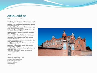 Altres edificis
Edificis modernistes[modifica
Casa Navàs, Lluís Domènech i Montaner, 1901 - 1908,
situat a la Plaça Mercadal.
Casa Rull, Lluís Domènech i Montaner, 1901, situat al
carrer de Sant Joan 27.
Casa Gasull, Lluís Domènech i Montaner, 1910 - 1912,
situat al carrer de Sant Joan 27.
Institut Pere Mata, Lluís Domènech i Montaner, 1899 -
1919, situat als afores de Reus.
Casa Pinyol, Pere Caselles i Tarrats, 1910, situat a la
Plaça Mercadal.
Escoles Prat de la Riba, Pere Caselles i Tarrats, 1911,
situat a l'avinguda Prat de la Riba 36.
Escorxador, Pere Caselles i Tarrats, 1899, situat al
Carrer de l'Escorxador.
Estació Enològica, Pere Caselles i Tarrats, 1906 - 1910,
situat al passeig Sunyer 4 - 6.
Casa Munné, Pere Caselles i Tarrats, 1904, situat al
raval Martí Folguera 2.
Casa Sardà, Pere Caselles i Tarrats,, 1896, situat a
l'avinguda Prat de la Riba, 41.
Casa Marco, Pere Domènech Roura, 1926, situat a la
raval Santa Anna 23 - 25.
Xalet Serra, Joan Rubió i Bellver, 1911, situat a la
carretera de Castellvell.
Altres
Estàtua del general Prim a Reus
Prioral de Sant Pere a Reus
Santuari de Misericòrdia
Museu de la Ciutat
Museu Gaudí.
 