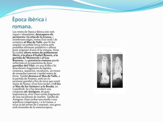 Època ibèrica i
romana.
Les restes de l’època ibèrica són més
riques i abundants; destaquen els
jaciments i la sitja de la Grassa, i
nombroses sitges, restes d’un molí i de
ceràmica al Mas de Valls, que hi fan
sospitar un poblat força extens amb
possibles elements preibèrics i alhora
punt originari d’una vil·la romana. Hom
ha trobat altres restes de poblament
ibèric a la plaça d’Isabel Besora, a la
partida de Monterols i al Gas
Reusenc. La presència romana queda
reflectida en la toponímia de dues
partides del Vilar; en una d’elles s’hi
descobriren fragments de làpides,
ceràmica, sepulcres, escultures, un tresor
de monedes soterrat i també restes de
forns. També destaca el Mas de Valls, a
la partida de Porpres, amb un ric
jaciment gairebé a flor de terra que conté
restes de banys i d’un forn teuler, i vil·les
al Mas de les Ànimes i a la Boada, en
Castellvell. Se n'ha descobert una
cinquena als Antigons, de gran
importància, d’on s’han extret fragments
de nou escultures de marbre. També als
Antigons s’han trobat una sivella i una
sepultura visigòtiques, i a la Grassa, a
tocar ja del terme de Constantí, una gerra
amb monedes de la mateixa època.
 