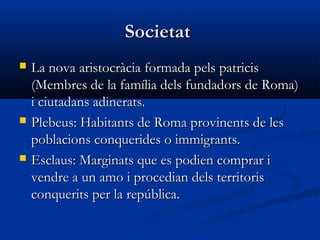 SocietatSocietat
 La nova aristocràcia formada pels patricisLa nova aristocràcia formada pels patricis
(Membres de la família dels fundadors de Roma)(Membres de la família dels fundadors de Roma)
i ciutadans adinerats.i ciutadans adinerats.
 Plebeus: Habitants de Roma provinents de lesPlebeus: Habitants de Roma provinents de les
poblacions conquerides o immigrants.poblacions conquerides o immigrants.
 Esclaus: Marginats que es podien comprar iEsclaus: Marginats que es podien comprar i
vendre a un amo i procedian dels territorisvendre a un amo i procedian dels territoris
conquerits per la república.conquerits per la república.
 