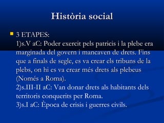 Història socialHistòria social
 3 ETAPES:3 ETAPES:
1)s.V aC: Poder exercit pels patricis i la plebe era1)s.V aC: Poder exercit pels patricis i la plebe era
marginada del govern i mancaven de drets. Finsmarginada del govern i mancaven de drets. Fins
que a finals de segle, es va crear els tribuns de laque a finals de segle, es va crear els tribuns de la
plebs, on hi es va crear més drets als plebeusplebs, on hi es va crear més drets als plebeus
(Només a Roma).(Només a Roma).
2)s.III-II aC: Van donar drets als habitants dels
territoris conquerits per Roma.
3)s.I aC: Època de crisis i guerres civils.
 