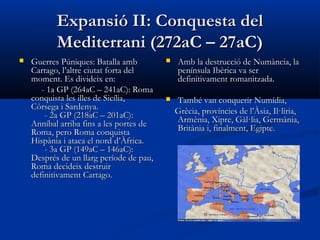 Expansió II: Conquesta delExpansió II: Conquesta del
Mediterrani (272aC – 27aC)Mediterrani (272aC – 27aC)
 Guerres Púniques: Batalla ambGuerres Púniques: Batalla amb
Cartago, l’altre ciutat forta delCartago, l’altre ciutat forta del
moment. Es divideix en:moment. Es divideix en:
- 1a GP (264aC – 241aC): Roma- 1a GP (264aC – 241aC): Roma
conquista les illes de Sicília,conquista les illes de Sicília,
Còrsega i Sardenya.Còrsega i Sardenya.
- 2- 2a GPa GP (218aC – 201aC):(218aC – 201aC):
Anníbal arriba fins a les portes deAnníbal arriba fins a les portes de
Roma, pero Roma conquistaRoma, pero Roma conquista
Hispània i ataca el nord d’Àfrica.Hispània i ataca el nord d’Àfrica.
- 3a GP (149aC – 146aC):- 3a GP (149aC – 146aC):
Després de un llarg període de pau,Després de un llarg període de pau,
Roma decideix destruirRoma decideix destruir
definitivament Cartago.definitivament Cartago.
 Amb la destrucció de Numància, laAmb la destrucció de Numància, la
península Ibèrica va serpenínsula Ibèrica va ser
definitivament romanitzada.definitivament romanitzada.
 També van conquerir Numídia,També van conquerir Numídia,
Grècia, províncies de l’Àsia, Il·líria,Grècia, províncies de l’Àsia, Il·líria,
Armènia, Xipre, Gàl·lia, Germània,Armènia, Xipre, Gàl·lia, Germània,
Britània i, finalment, Egipte.Britània i, finalment, Egipte.
 