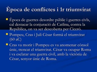 Època de conflictes i 1r triumviratÈpoca de conflictes i 1r triumvirat
 Època de guerres desordre públic i guerres civls,Època de guerres desordre públic i guerres civls,
cal destacar la conjuració de Catlina, contra lacal destacar la conjuració de Catlina, contra la
República, on va ser descoberta per Ciceró.República, on va ser descoberta per Ciceró.
 Pompeu, Cras i Juli Cèsar formà el triumviratPompeu, Cras i Juli Cèsar formà el triumvirat
(60 aC)(60 aC)
 Cras va morir i Pompeu es va anomenar cònsolCras va morir i Pompeu es va anomenar cònsol
únic, trencat el triamvirat. Cèsar va ocupar Romaúnic, trencat el triamvirat. Cèsar va ocupar Roma
i va esclatar una guerra civil, amb la victòria dei va esclatar una guerra civil, amb la victòria de
Cèsar, senyor únic de Roma.Cèsar, senyor únic de Roma.
 