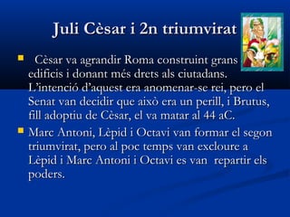 Juli Cèsar i 2n triumviratJuli Cèsar i 2n triumvirat
 Cèsar va agrandir Roma construint gransCèsar va agrandir Roma construint grans
edificis i donant més drets als ciutadans.edificis i donant més drets als ciutadans.
L’intenció d’aquest era anomenar-se rei, pero elL’intenció d’aquest era anomenar-se rei, pero el
Senat van decidir que això era un perill, i Brutus,Senat van decidir que això era un perill, i Brutus,
fill adoptiu de Cèsar, el va matar al 44 aC.fill adoptiu de Cèsar, el va matar al 44 aC.
 Marc Antoni, Lèpid i Octavi van formar el segonMarc Antoni, Lèpid i Octavi van formar el segon
triumvirat, pero al poc temps van excloure atriumvirat, pero al poc temps van excloure a
Lèpid i Marc Antoni i Octavi es van repartir elsLèpid i Marc Antoni i Octavi es van repartir els
poders.poders.
 