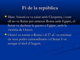 Fi de la repúblicaFi de la república
 Marc Antoni es va casar amb Cleopatra, i comMarc Antoni es va casar amb Cleopatra, i com
ell no va lluitar per annexar Roma amb Egipte, elell no va lluitar per annexar Roma amb Egipte, el
Senat va declarar la guerra a Egipte, amb laSenat va declarar la guerra a Egipte, amb la
victòria de Octavi.victòria de Octavi.
 Octavi va tornar a Roma i al 27 aC va retornarOctavi va tornar a Roma i al 27 aC va retornar
els seus poder extraordinaris i el Senat li vaels seus poder extraordinaris i el Senat li va
atorgar el títol d’August.atorgar el títol d’August.
 