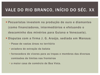 VALE DO RIO BRANCO, INÍCIO DO SÉC. XX

 Pecuaristas investem na produção de ouro e diamantes
 (como financiadores, intermediários e efetuando o
 descaminho dos minérios para Guiana e Venezuela).
 Disputas com a firma J. G. Araújo, sediada em Manaus:
   Posse de vastas áreas no território
   aviadora de extração da balata
   fornecedora de víveres para as tropas e membros das diversas
   comissões de limites nas fronteiras
   a maior casa de comércio de Boa Vista.
 