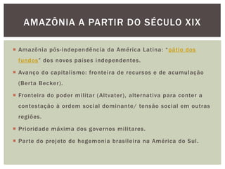 AMAZÔNIA A PARTIR DO SÉCULO XIX

 Amazônia pós-independência da América Latina: “ pátio dos
 fundos” dos novos países independentes.

 Avanço do capitalismo: fronteira de recursos e de acumulação
 (Berta Becker).

 Fronteira do poder militar ( Altvater), alternativa para conter a
 contestação à ordem social dominante/ tensão social em outras
 regiões.

 Prioridade máxima dos governos militares.

 Parte do projeto de hegemonia brasileira na América do Sul.
 