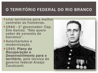 O TERRITÓRIO FEDERAL DO RIO BRANCO

 criar territórios para melhor
  controlar as fronteiras.
 1944 - 1º governador: Cap.
  Ene Garcez. “Não quero
  saber de coronéis de
  barranco”.
 Autoritarismo e
  modernização.
 1945: Plano de
  Recuperação e
  Desenvolvimento para o
  território, pelo técnico do
  governo federal Araújo
  Cavalcanti.
 