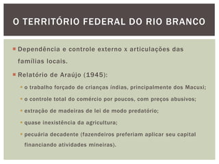 O TERRITÓRIO FEDERAL DO RIO BRANCO

 Dependência e controle externo x articulações das
 famílias locais.

 Relatório de Araújo (1945):
   o trabalho forçado de crianças índias, principalmente dos Macuxi;

   o controle total do comércio por poucos, com preços abusivos;

   extração de madeiras de lei de modo predatório;

   quase inexistência da agricultura;

   pecuária decadente (fazendeiros preferiam aplicar seu capital
   financiando atividades mineiras).
 