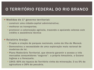 O TERRITÓRIO FEDERAL DO RIO BRANCO

 Medidas do 1º governo territorial:
   construir uma cidade-capital administrativa;
   melhorar os transportes;
   promover a colonização agrícola, trazendo e apoiando colonos com
    crédito e assistência técnica


 Relatório Araújo:
   Propôs a criação de parques nacionais, como da ilha de Maracá.
   Demonstrou a necessidade de uma exploração mais racional de
    madeiras de lei.
   Plano Rodoviário Territorial, que deveria garantir o acesso a três
    mercados consumidores “seguros”: a própria Amazônia, a Guiana
    Inglesa e a Venezuela.
   1943: 60% da riqueza do Território vinha da mineração; 3 ou 5% da
    agricultura e 26% da pecuária.
 