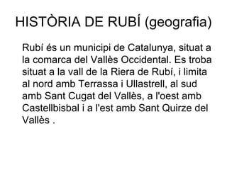 HISTÒRIA DE RUBÍ (geografia)
Rubí és un municipi de Catalunya, situat a
la comarca del Vallès Occidental. Es troba
situat a la vall de la Riera de Rubí, i limita
al nord amb Terrassa i Ullastrell, al sud
amb Sant Cugat del Vallès, a l'oest amb
Castellbisbal i a l'est amb Sant Quirze del
Vallès .
 