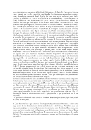 seus mais valorosos guerreiros. A história do Rei Arthur e de Lancelot é a resposta literária
para a tragédia que envolve o episódio com Betseba. Em dias de guerra quando seu esposo
estava lutando as guerras de Israel Betseba foi com suas servas banhar-se num riacho
próximo ao palácio do rei e ele ao vê-la banhar-se, contemplando sua extrema formosura, a
deseja. Informa-se com seus servos sobre quem é a moça que se banhou ao lado de seu
castelo e descobre que ela é esposa de um de seus mais valentes e nobres soldados. E que
pertencia a sua guarda pessoal conhecida como “os valentes de Davi”. Movido pelo desejo
ele a convida para jantar com ele no palácio. A moça se sente honrada e certamente Davi
utilizou-se de todos os seus recursos para seduzi-la. E conseguiu. Mesmo casada ela consente
em ter uma noite com o rei e depois volta para casa. Porém nessa única experiência extra-
conjulgal fica grávida e manda avisar ao rei. Após vários planos de tentar encobrir sua culpa
não funcionar, incluindo embebedar ao esposo de sua amante grávida, Davi querendo evitar
a vergonha do acontecimento e a exposição da situação embaraçosa ao publico decide
colocar um sórdido plano em ação na qual faz o marido de Betseba ir para a mais perigosa
frente de batalha tendo em mãos uma carta na qual havia, sem que soubesse disso, sua própria
sentença de morte. Na carta que Urias carregou para o general à frentes de uma longa batalha
para tomada de uma cidade estavam ordens para que o infeliz soldado fosse conduzido a
pior frente de batalha e em algum momento, abandonado pelos companheiros. Assim
cumpre a ordem imoral, sem pestanejar, o general Joabe. E Urias morre naquela mesma
noite. O rei é avisado da morte de Urias e envia servos para avisar a Betseba do triste fim de
seu esposo. Dias após ele manda recolher a belíssima moça viúva em seu palácio. Sendo
considerado um nobre por todos os seus contemporâneos, ainda mais pelo fato de aceitar a
esposa grávida – de outro homem - pois de nada desconfiavam, senão Joabe, que tudo
sabia. Porém enquanto representava seu sórdido papel o Espírito de Deus revelou toda a
trama ao profeta do reino de Davi. A criança que iria nascer desta união ilegal, morre. Porém
meses depois nasceria uma segunda criança. Essa criança é Salomão a quem Davi chamou
de PAZ. Porque agora entendia que poderia sentir a paz que a culpa de suas ações torpes
haviam dele retirado. Muitos dramas viveria Davi em virtude desta paixão seguida da morte
de um amigo. Incluindo o drama de sua filha Tamar, possuída por um de seus filhos, Amon.
Tamar foi vingada através de um filho de outra esposa de Davi, Absalão e Absalão morreria
nas mãos do mesmo general que um dia recebeu a carta que enviou para Urias para a morte,
em virtude de um motim que terminou em tragédia.
Porém seu arrependimento e sua conduta futura mostraram ser ele um dos mais singulares
homens que já viveu sobre a terra. Deus o chama de “meu amado”. Suas canções de louvor
e adoração eram tão cheias do espírito de Deus que ainda podemos nelas ler profecias que
um dia se cumprirão sobre a terra. Mil anos antes da crucificação leremos no salmo 22 a exata
reconstrução da cena do calvário. Davi envelheceu e deixou o reino para seu filho Salomão.
Salomão teve um passado conturbado. E sob a sombra de um futuro incerto Salomão
recebeu por intermédio de um sonho uma dádiva que transformaria toda sua vida. O
Espírito de Deus se manifesta num sonho e pergunta-lhe o que gostaria de ter. E ele
responde:
- Capacidade de discernir entre o certo e o errado. Sabedoria para poder julgar com justiça
as causas de meu povo.
E Deus lhe concedeu o que solicitou. E num patamar que nós desconhecemos. Temos uma
vaga noção de seu discernimento através de Eclesiastes e do livro de Provérbios e de sua
capacidade de julgar os corações humanos restou-nos uma única decisão jurídica, que é, para
todos que leem uma das mais inteligentes e justas decisões que a história nos legou. Quase
imprescindível em cursos de Direito deixar de mencionar a cena das prostitutas e da espada.
Salomão Foi um grande administrador, sua riqueza narrada nas Escrituras é para nós quase
que mítica.
 