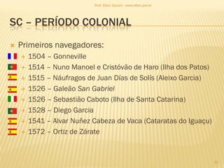 SC – PERÍODO COLONIAL
 Primeiros navegadores:
 1504 – Gonneville
 1514 – Nuno Manoel e Cristóvão de Haro (Ilha dos Patos)
 1515 – Náufragos de Juan Días de Solís (Aleixo Garcia)
 1526 – Galeão San Gabriel
 1526 – Sebastião Caboto (Ilha de Santa Catarina)
 1528 – Diego Garcia
 1541 – Alvar Nuñez Cabeza de Vaca (Cataratas do Iguaçu)
 1572 – Ortiz de Zárate
10
Prof. Elton Zanoni - www.elton.pro.br
 