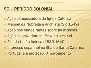 SC – PERÍODO COLONIAL
 Ação catequizadora da Igreja Católica
 Manoel da Nóbrega e Anchieta (SP, 1549)
 Ação dos bandeirantes sobre as missões
 Ação colonizadora ineficaz no séc. XVI
 Fim da União Ibérica (1580-1640)
 Interesse espanhol na Ilha de Santa Catarina
 Portugal e a proteção  povoamento
15
Prof. Elton Zanoni - www.elton.pro.br
 