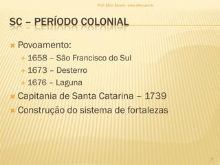 SC – PERÍODO COLONIAL
 Povoamento:
 1658 – São Francisco do Sul
 1673 – Desterro
 1676 – Laguna
 Capitania de Santa Catarina – 1739
 Construção do sistema de fortalezas
17
Prof. Elton Zanoni - www.elton.pro.br
 