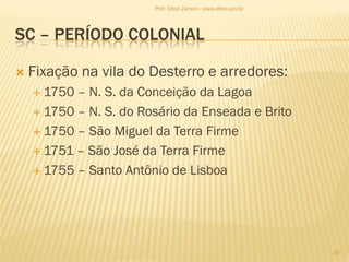 SC – PERÍODO COLONIAL
 Fixação na vila do Desterro e arredores:
 1750 – N. S. da Conceição da Lagoa
 1750 – N. S. do Rosário da Enseada e Brito
 1750 – São Miguel da Terra Firme
 1751 – São José da Terra Firme
 1755 – Santo Antônio de Lisboa
19
Prof. Elton Zanoni - www.elton.pro.br
 