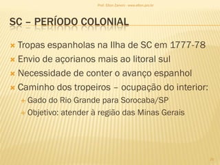 SC – PERÍODO COLONIAL
 Tropas espanholas na Ilha de SC em 1777-78
 Envio de açorianos mais ao litoral sul
 Necessidade de conter o avanço espanhol
 Caminho dos tropeiros – ocupação do interior:
 Gado do Rio Grande para Sorocaba/SP
 Objetivo: atender à região das Minas Gerais
20
Prof. Elton Zanoni - www.elton.pro.br
 