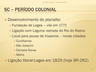 SC – PERÍODO COLONIAL
 Desenvolvimento do planalto:
 Fundação de Lages – vila em 1771
 Ligação com Laguna: estrada do Rio do Rastro
 Local para pouso de tropeiros – novas cidades:
 Curitibanos
 São Joaquim
 Campos Novos
 Mafra
 Ligação litoral-Lages em 1829 (hoje BR-282)
22
Prof. Elton Zanoni - www.elton.pro.br
 