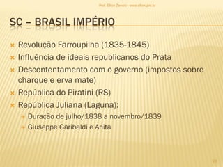 SC – BRASIL IMPÉRIO
 Revolução Farroupilha (1835-1845)
 Influência de ideais republicanos do Prata
 Descontentamento com o governo (impostos sobre
charque e erva mate)
 República do Piratini (RS)
 República Juliana (Laguna):
 Duração de julho/1838 a novembro/1839
 Giuseppe Garibaldi e Anita
23
Prof. Elton Zanoni - www.elton.pro.br
 