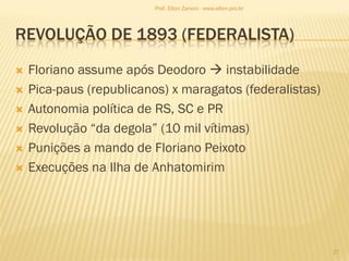 REVOLUÇÃO DE 1893 (FEDERALISTA)
 Floriano assume após Deodoro  instabilidade
 Pica-paus (republicanos) x maragatos (federalistas)
 Autonomia política de RS, SC e PR
 Revolução “da degola” (10 mil vítimas)
 Punições a mando de Floriano Peixoto
 Execuções na Ilha de Anhatomirim
27
Prof. Elton Zanoni - www.elton.pro.br
 