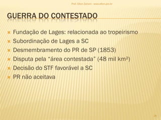 GUERRA DO CONTESTADO
 Fundação de Lages: relacionada ao tropeirismo
 Subordinação de Lages a SC
 Desmembramento do PR de SP (1853)
 Disputa pela “área contestada” (48 mil km²)
 Decisão do STF favorável a SC
 PR não aceitava
28
Prof. Elton Zanoni - www.elton.pro.br
 