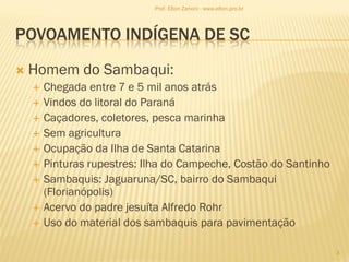 POVOAMENTO INDÍGENA DE SC
 Homem do Sambaqui:
 Chegada entre 7 e 5 mil anos atrás
 Vindos do litoral do Paraná
 Caçadores, coletores, pesca marinha
 Sem agricultura
 Ocupação da Ilha de Santa Catarina
 Pinturas rupestres: Ilha do Campeche, Costão do Santinho
 Sambaquis: Jaguaruna/SC, bairro do Sambaqui
(Florianópolis)
 Acervo do padre jesuíta Alfredo Rohr
 Uso do material dos sambaquis para pavimentação
3
Prof. Elton Zanoni - www.elton.pro.br
 