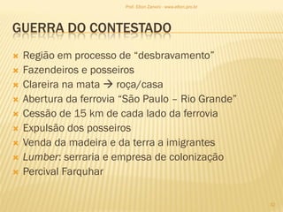 GUERRA DO CONTESTADO
 Região em processo de “desbravamento”
 Fazendeiros e posseiros
 Clareira na mata  roça/casa
 Abertura da ferrovia “São Paulo – Rio Grande”
 Cessão de 15 km de cada lado da ferrovia
 Expulsão dos posseiros
 Venda da madeira e da terra a imigrantes
 Lumber: serraria e empresa de colonização
 Percival Farquhar
32
Prof. Elton Zanoni - www.elton.pro.br
 