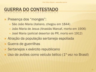 GUERRA DO CONTESTADO
 Presença dos “monges”:
 São João Maria (italiano, chegou em 1844)
 João Maria de Jesus (Anastás Marcaf, morto em 1906)
 José Maria (policial desertor do PR, morto em 1912)
 Atração da população sertaneja espoliada
 Guerra de guerrilhas
 Sertanejos x exército republicano
 Uso de aviões como veículo bélico (1ª vez no Brasil)
33
Prof. Elton Zanoni - www.elton.pro.br
 