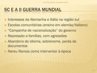 SC E A II GUERRA MUNDIAL
 Interesses da Alemanha e Itália na região sul
 Escolas comunitárias (ensino em alemão/italiano)
 “Campanha de nacionalização” do governo
 Repressão a famílias, com agressões
 Abandono do idioma, sobrenome, perda de
documentos
 Nereu Ramos como interventor à época
39
Prof. Elton Zanoni - www.elton.pro.br
 