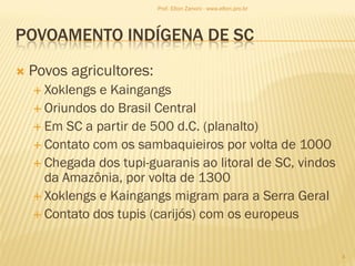 POVOAMENTO INDÍGENA DE SC
 Povos agricultores:
 Xoklengs e Kaingangs
 Oriundos do Brasil Central
 Em SC a partir de 500 d.C. (planalto)
 Contato com os sambaquieiros por volta de 1000
 Chegada dos tupi-guaranis ao litoral de SC, vindos
da Amazônia, por volta de 1300
 Xoklengs e Kaingangs migram para a Serra Geral
 Contato dos tupis (carijós) com os europeus
4
Prof. Elton Zanoni - www.elton.pro.br
 
