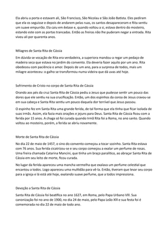 Ela abriu a porta e estavam ali, São Francisco, São Nicolau e São João Batista. Eles pediram
que ela os seguisse e depois de andarem pelas ruas, os santos desapareceram e Rita sentiu
um suave empurrão. Ela caiu em êxtase e, quando voltou a si, estava dentro do mosteiro,
estando este com as portas trancadas. Então as freiras não lhe puderam negar a entrada. Rita
viveu ali por quarenta anos.
Milagres de Santa Rita de Cássia
Em dúvida se vocação de Rita era verdadeira, a superiora mandou-a regar um pedaço de
madeira seca que estava no jardim do convento. Ela deveria fazer aquilo por um ano. Rita
obedeceu com paciência e amor. Depois de um ano, para a surpresa de todos, mais um
milagre aconteceu: o galho se transformou numa videira que dá uvas até hoje.
Sofrimento de Cristo no corpo de Santa Rita de Cássia
Orando aos pés da cruz Santa Rita de Cássia pediu a Jesus que pudesse sentir um pouco das
dores que ele sentiu na sua crucificação. Então, um dos espinhos da coroa de Jesus cravou-se
em sua cabeça e Santa Rita sentiu um pouco daquela dor terrível que Jesus passou.
O espinho fez em Santa Rita uma grande ferida, de tal forma que ela tinha que ficar isolada de
suas irmãs. Assim, ela fazia mais orações e jejuns para Deus. Santa Rita de Cássia ficou com a
ferida por 15 anos. A chaga só foi curada quando Irmã Rita foi a Roma, no ano santo. Quando
voltou ao mosteiro, porém, a ferida se abriu novamente.
Morte de Santa Rita de Cássia
No dia 22 de maio de 1457, o sino do convento começou a tocar sozinho. Santa Rita estava
com 76 anos. Sua ferida cicatrizou-se e seu corpo começou a exalar um perfume de rosas.
Uma freira chamada Catarina Mancini, que tinha um braço paralítico, ao abraçar Santa Rita de
Cássia em seu leito de morte, ficou curada.
No lugar da ferida apareceu uma mancha vermelha que exalava um perfume celestial que
encantou a todos. Logo apareceu uma multidão para vê-la. Então, tiveram que levar seu corpo
para a igreja e lá está até hoje, exalando suave perfume, que a todos impressiona.
Devoção a Santa Rita de Cássia
Santa Rita de Cássia foi beatifica no ano 1627, em Roma, pelo Papa Urbano Vlll. Sua
canonização foi no ano de 1900, no dia 24 de maio, pelo Papa Leão Xlll e sua festa foi é
comemorada no dia 22 de maio de todo ano.
 