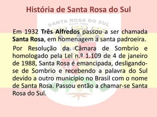 História de Santa Rosa do Sul
Em 1932 Três Alfredos passou a ser chamada
Santa Rosa, em homenagem a santa padroeira.
Por Resolução da Câmara de Sombrio e
homologado pela Lei n.º 1.109 de 4 de janeiro
de 1988, Santa Rosa é emancipada, desligando-
se de Sombrio e recebendo a palavra do Sul
devido a outro município no Brasil com o nome
de Santa Rosa. Passou então a chamar-se Santa
Rosa do Sul.
 