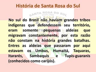 História de Santa Rosa do Sul
No sul do Brasil não haviam grandes tribos
indígenas que defendessem seu território,
eram somente pequenas aldeias que
migravam constantemente, por esta razão
não constam na história grandes batalhas.
Entres as aldeias que passaram por aqui
estavam os Umbus, Humaitá, Taquaras,
Itararés, Sambaquis e Tupis-guaranis
(conhecidos como carijós).
 