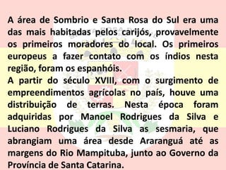 A área de Sombrio e Santa Rosa do Sul era uma
das mais habitadas pelos carijós, provavelmente
os primeiros moradores do local. Os primeiros
europeus a fazer contato com os índios nesta
região, foram os espanhóis.
A partir do século XVIII, com o surgimento de
empreendimentos agrícolas no país, houve uma
distribuição de terras. Nesta época foram
adquiridas por Manoel Rodrigues da Silva e
Luciano Rodrigues da Silva as sesmaria, que
abrangiam uma área desde Araranguá até as
margens do Rio Mampituba, junto ao Governo da
Província de Santa Catarina.
 