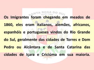 Os Imigrantes foram chegando em meados de
1860, eles eram italianos, alemães, africanos,
espanhóis e portugueses vindos do Rio Grande
do Sul, geralmente das cidades de Torres e Dom
Pedro ou Alcântara e de Santa Catarina das
cidades de Içara e Criciúma em sua maioria.
 